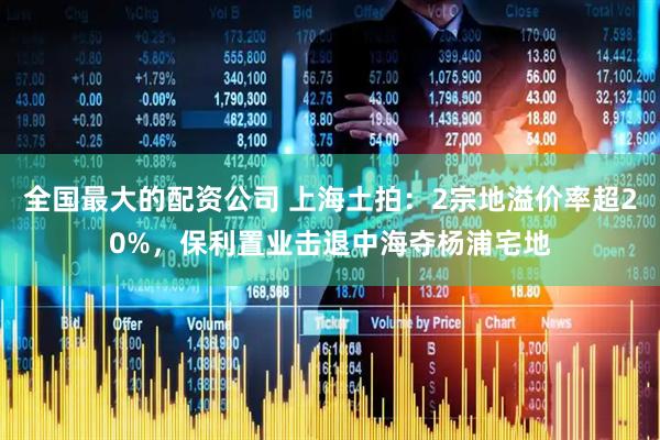 全国最大的配资公司 上海土拍：2宗地溢价率超20%，保利置业击退中海夺杨浦宅地
