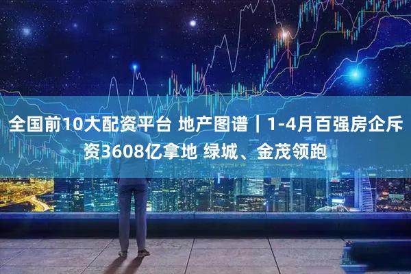 全国前10大配资平台 地产图谱｜1-4月百强房企斥资3608亿拿地 绿城、金茂领跑