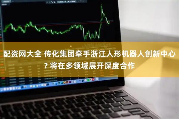 配资网大全 传化集团牵手浙江人形机器人创新中心? 将在多领域展开深度合作