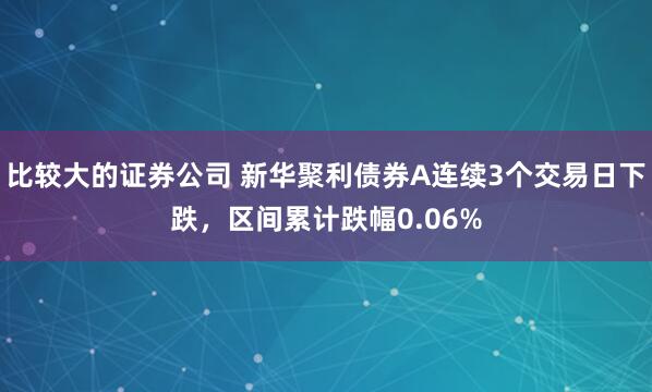 比较大的证券公司 新华聚利债券A连续3个交易日下跌，区间累计跌幅0.06%