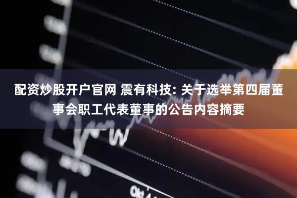 配资炒股开户官网 震有科技: 关于选举第四届董事会职工代表董事的公告内容摘要