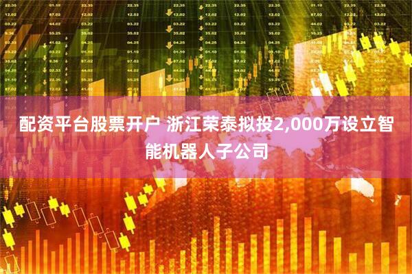 配资平台股票开户 浙江荣泰拟投2,000万设立智能机器人子公司