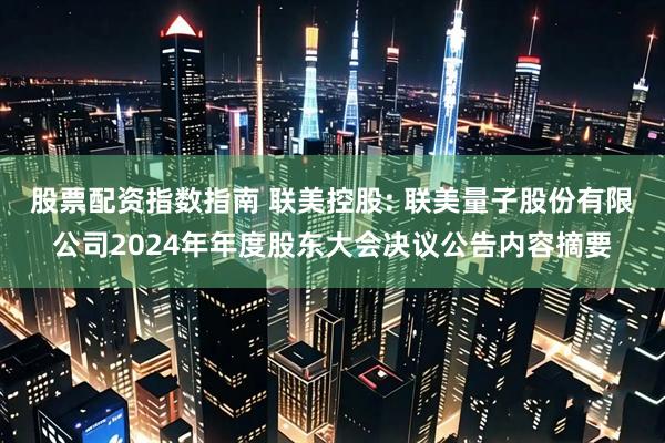 股票配资指数指南 联美控股: 联美量子股份有限公司2024年年度股东大会决议公告内容摘要