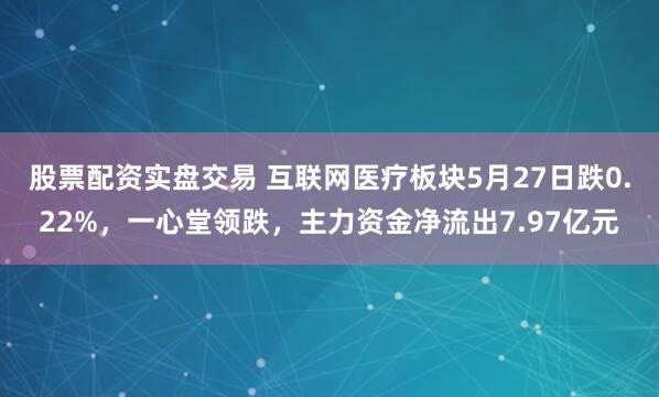 股票配资实盘交易 互联网医疗板块5月27日跌0.22%，一心堂领跌，主力资金净流出7.97亿元