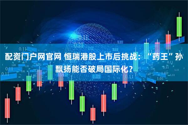 配资门户网官网 恒瑞港股上市后挑战：“药王”孙飘扬能否破局国际化？