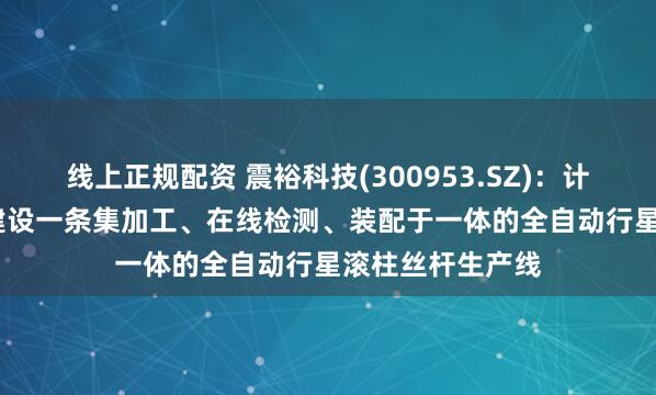 线上正规配资 震裕科技(300953.SZ)：计划在2025年内建设一条集加工、在线检测、装配于一体的全自动行星滚柱丝杆生产线