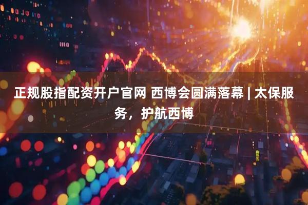 正规股指配资开户官网 西博会圆满落幕 | 太保服务，护航西博