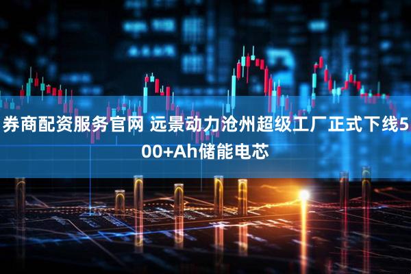 券商配资服务官网 远景动力沧州超级工厂正式下线500+Ah储能电芯