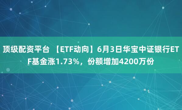 顶级配资平台 【ETF动向】6月3日华宝中证银行ETF基金涨1.73%，份额增加4200万份