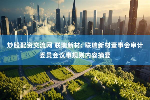 炒股配资交流网 联瑞新材: 联瑞新材董事会审计委员会议事规则内容摘要