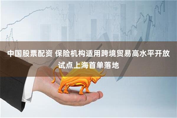 中国股票配资 保险机构适用跨境贸易高水平开放试点上海首单落地