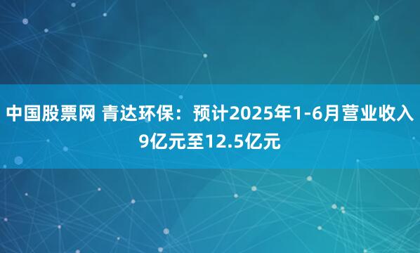 中国股票网 青达环保：预计2025年1-6月营业收入9亿元至12.5亿元
