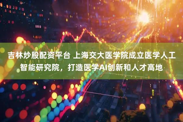 吉林炒股配资平台 上海交大医学院成立医学人工智能研究院，打造医学AI创新和人才高地