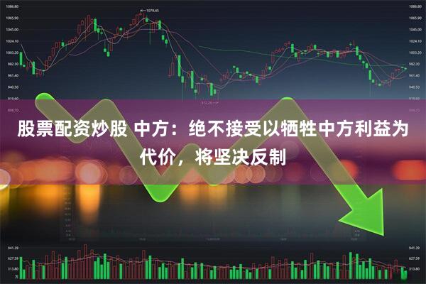 股票配资炒股 中方：绝不接受以牺牲中方利益为代价，将坚决反制