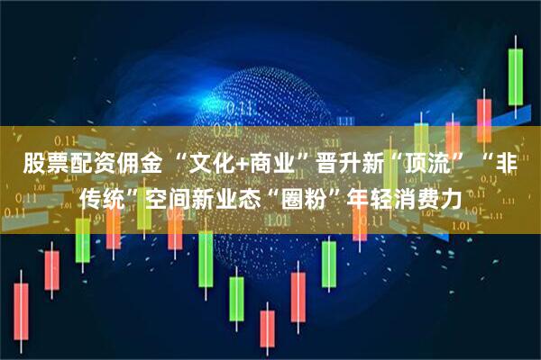 股票配资佣金 “文化+商业”晋升新“顶流” “非传统”空间新业态“圈粉”年轻消费力