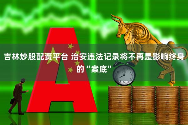 吉林炒股配资平台 治安违法记录将不再是影响终身的“案底”