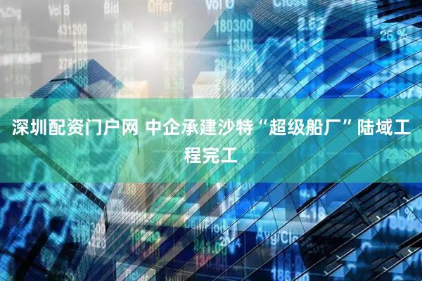 深圳配资门户网 中企承建沙特“超级船厂”陆域工程完工