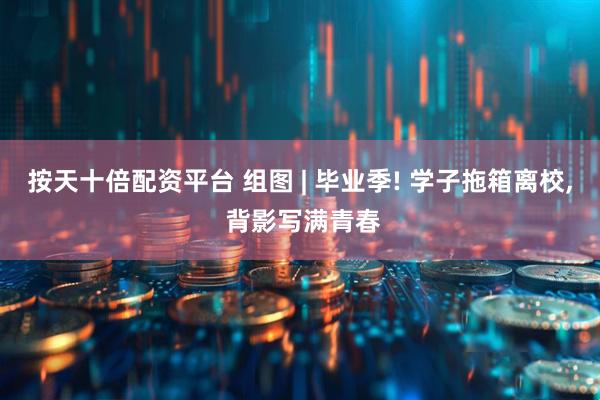 按天十倍配资平台 组图 | 毕业季! 学子拖箱离校, 背影写满青春