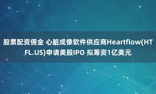 股票配资佣金 心脏成像软件供应商Heartflow(HTFL.US)申请美股IPO 拟筹资1亿美元