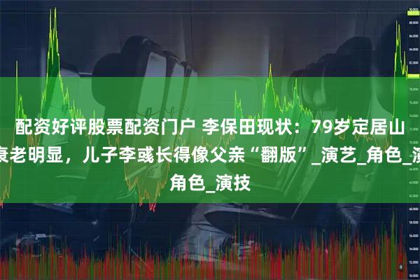 配资好评股票配资门户 李保田现状：79岁定居山东衰老明显，儿子李彧长得像父亲“翻版”_演艺_角色_演技