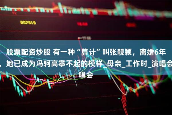 股票配资炒股 有一种“算计”叫张靓颖，离婚6年，她已成为冯轲高攀不起的模样_母亲_工作时_演唱会
