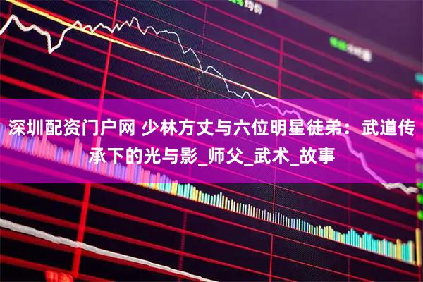 深圳配资门户网 少林方丈与六位明星徒弟：武道传承下的光与影_师父_武术_故事