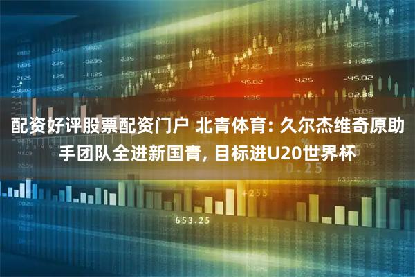 配资好评股票配资门户 北青体育: 久尔杰维奇原助手团队全进新国青, 目标进U20世界杯