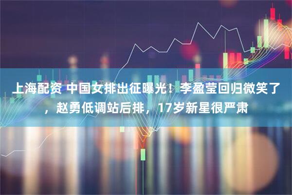 上海配资 中国女排出征曝光！李盈莹回归微笑了，赵勇低调站后排，17岁新星很严肃