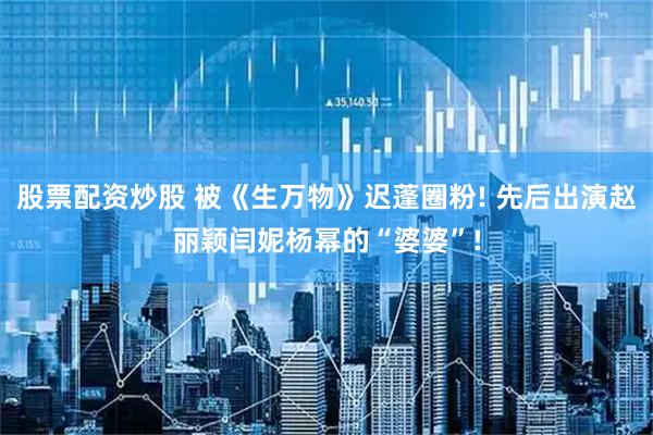 股票配资炒股 被《生万物》迟蓬圈粉! 先后出演赵丽颖闫妮杨幂的“婆婆”!