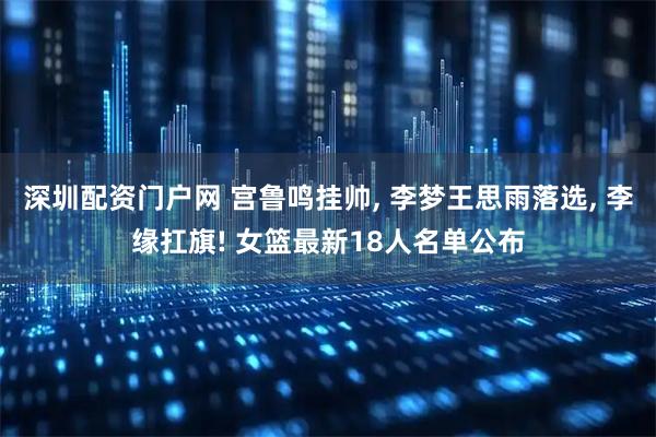 深圳配资门户网 宫鲁鸣挂帅, 李梦王思雨落选, 李缘扛旗! 女篮最新18人名单公布