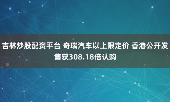 吉林炒股配资平台 奇瑞汽车以上限定价 香港公开发售获308.18倍认购