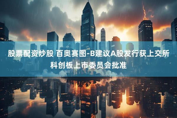 股票配资炒股 百奥赛图-B建议A股发行获上交所科创板上市委员会批准