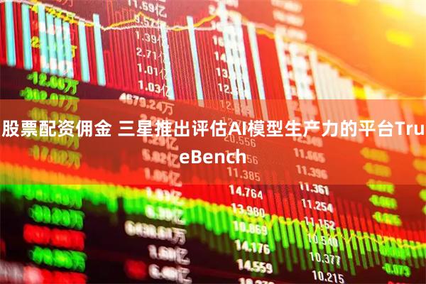 股票配资佣金 三星推出评估AI模型生产力的平台TrueBench