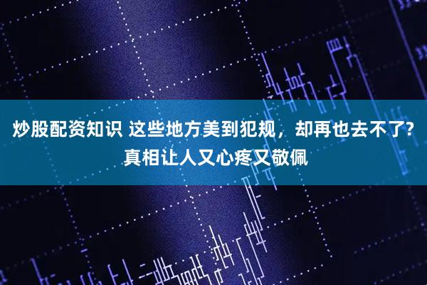 炒股配资知识 这些地方美到犯规，却再也去不了? 真相让人又心疼又敬佩