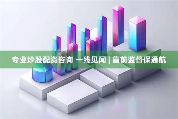 专业炒股配资咨询 一线见闻 | 靠前监督保通航