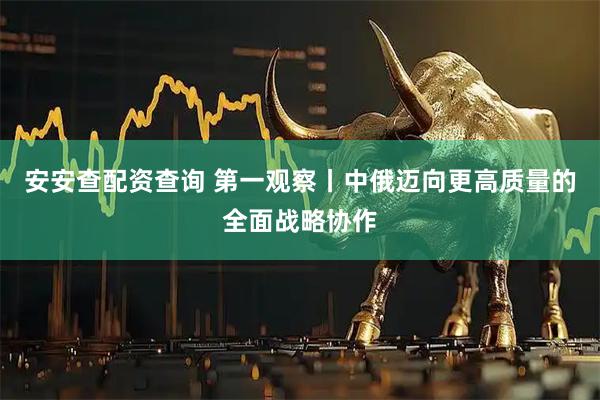 安安查配资查询 第一观察丨中俄迈向更高质量的全面战略协作