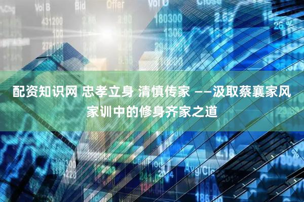 配资知识网 忠孝立身 清慎传家 ——汲取蔡襄家风家训中的修身齐家之道
