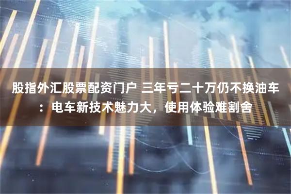 股指外汇股票配资门户 三年亏二十万仍不换油车：电车新技术魅力大，使用体验难割舍