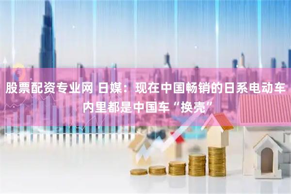 股票配资专业网 日媒：现在中国畅销的日系电动车 内里都是中国车“换壳”