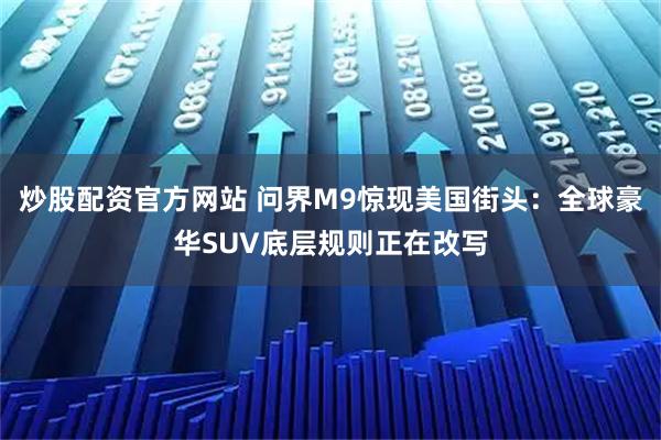 炒股配资官方网站 问界M9惊现美国街头：全球豪华SUV底层规则正在改写