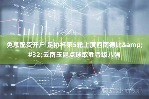免息配资开户 足协杯第5轮上演西南德比 云南玉昆点球取胜晋级八强